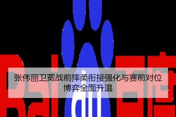 张伟丽卫冕战前摔柔衔接强化与赛前对位博弈全面升温