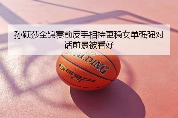 孙颖莎全锦赛前反手相持更稳女单强强对话前景被看好