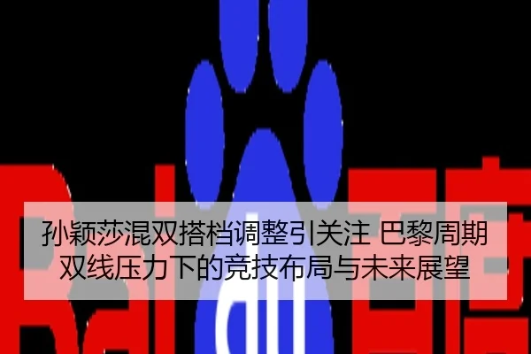 孙颖莎混双搭档调整引关注 巴黎周期双线压力下的竞技布局与未来展望