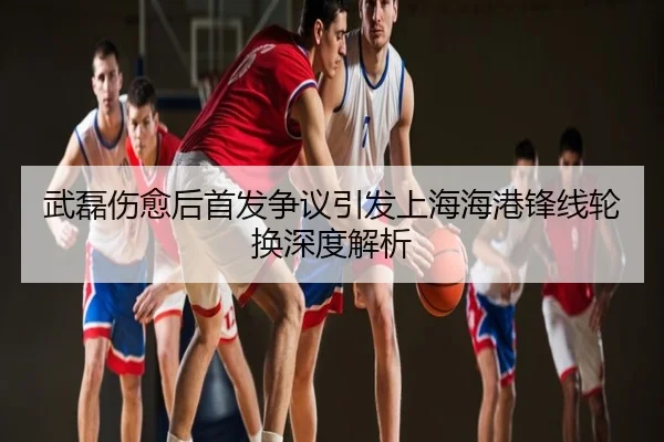 武磊伤愈后首发争议引发上海海港锋线轮换深度解析