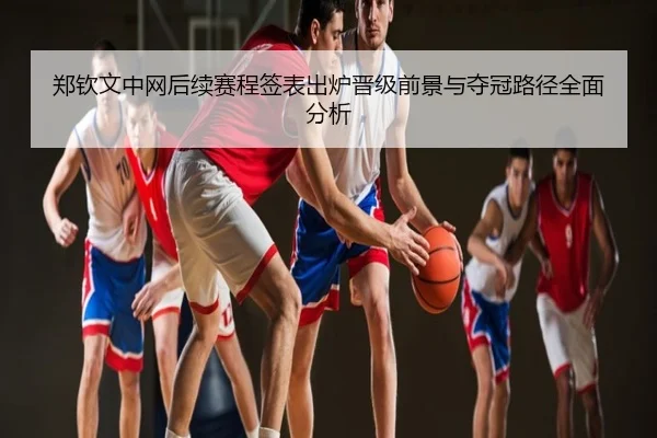 郑钦文中网后续赛程签表出炉晋级前景与夺冠路径全面分析