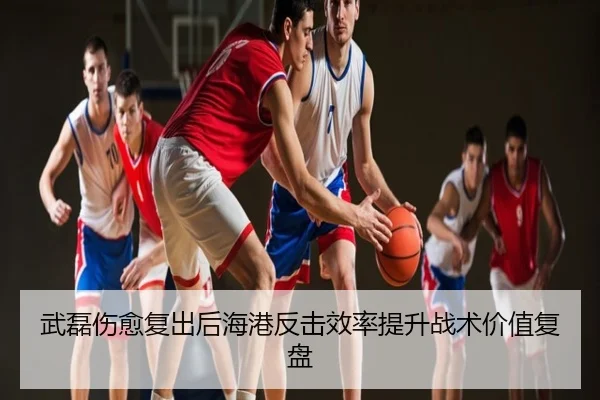 武磊伤愈复出后海港反击效率提升战术价值复盘